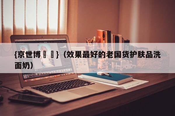 {京世博娛樂}(效果最好的老国货护肤品洗面奶)